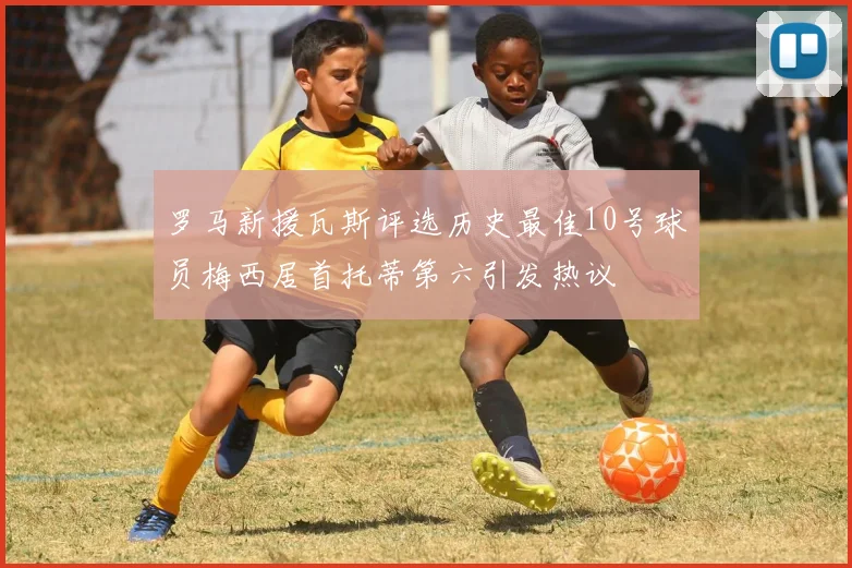 罗马新援瓦斯评选历史最佳10号球员梅西居首托蒂第六引发热议