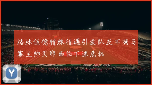 格林伍德特殊待遇引发队友不满马赛主帅贝耶面临下课危机