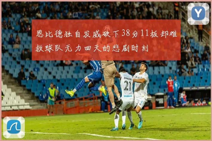 恩比德独自发威砍下38分11板却难救球队无力回天的悲剧时刻