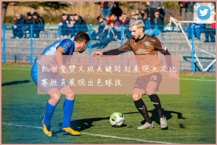 凯尔登赞文班关键时刻表现决定比赛胜负展现出色球技