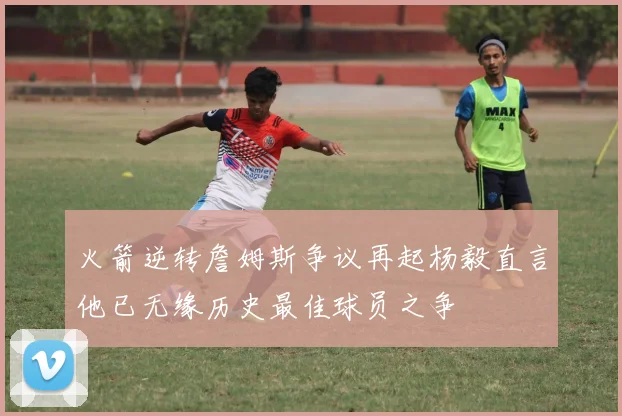 火箭逆转詹姆斯争议再起杨毅直言他已无缘历史最佳球员之争
