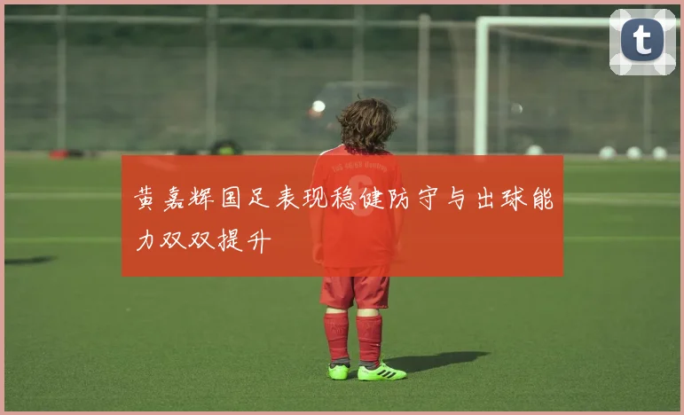 黄嘉辉国足表现稳健防守与出球能力双双提升