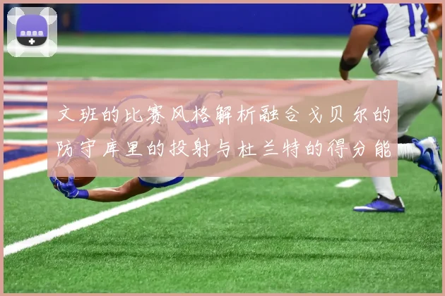 文班的比赛风格解析融合戈贝尔的防守库里的投射与杜兰特的得分能力