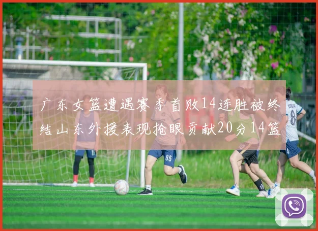 广东女篮遭遇赛季首败14连胜被终结山东外援表现抢眼贡献20分14篮板5助攻