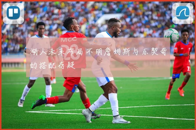 湖人未来布局不明詹姆斯与东契奇的搭配存疑