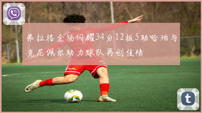 弗拉格全场闪耀34分12板5助哈珀与克尼佩尔助力球队再创佳绩