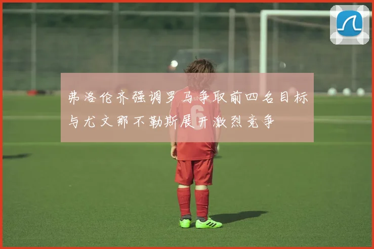 弗洛伦齐强调罗马争取前四名目标与尤文那不勒斯展开激烈竞争