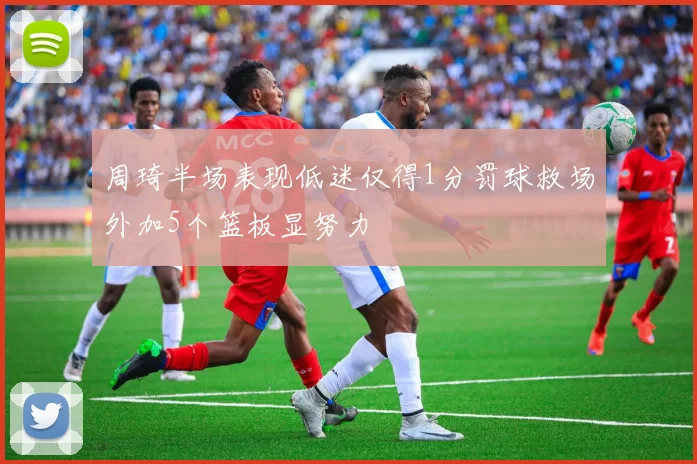 周琦半场表现低迷仅得1分罚球救场外加5个篮板显努力