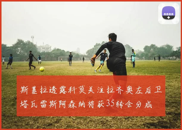 斯基拉透露科莫关注拉齐奥左后卫塔瓦雷斯阿森纳将获35转会分成