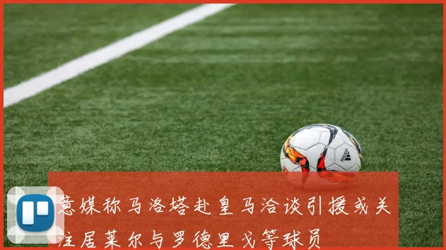 意媒称马洛塔赴皇马洽谈引援或关注居莱尔与罗德里戈等球员