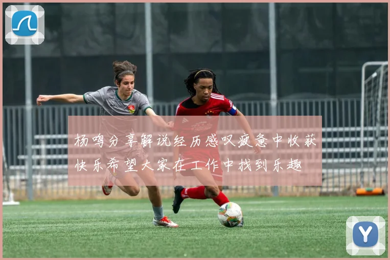 杨鸣分享解说经历感叹疲惫中收获快乐希望大家在工作中找到乐趣