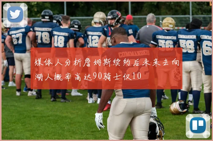 媒体人分析詹姆斯续约后未来去向湖人概率高达90骑士仅10