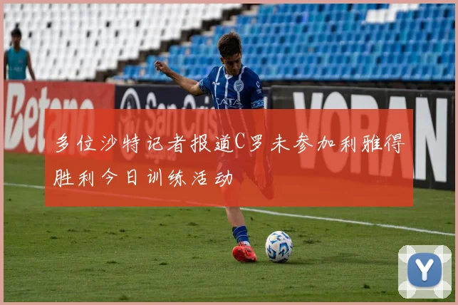 多位沙特记者报道C罗未参加利雅得胜利今日训练活动
