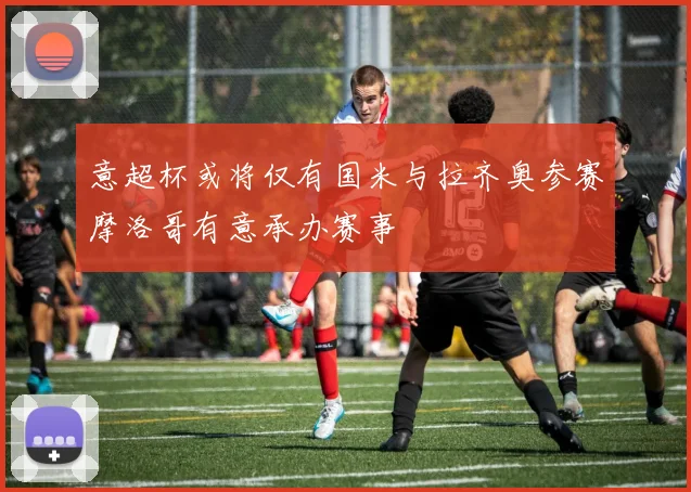 意超杯或将仅有国米与拉齐奥参赛摩洛哥有意承办赛事
