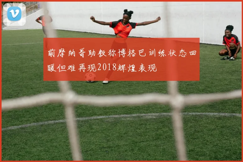 前摩纳哥助教称博格巴训练状态回暖但难再现2018辉煌表现